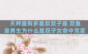 天秤座有多喜欢双子座 双鱼座男生为什么是双子女命中克星